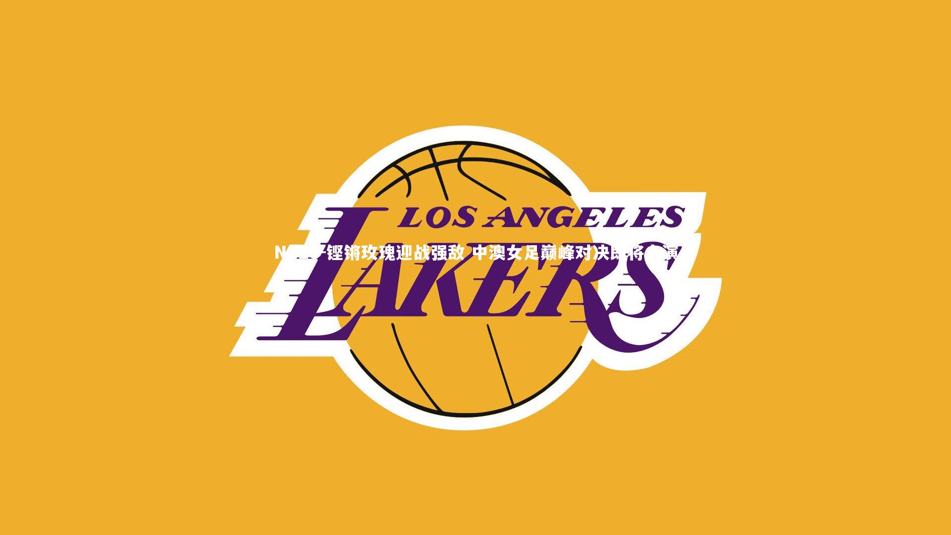 铿锵玫瑰迎战强敌 中澳女足巅峰对决即将上演